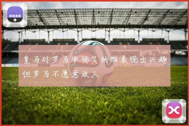 皇马对罗马中场艾纳维表现出兴趣但罗马不愿意放人