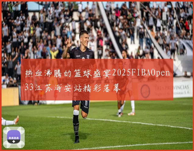 热血沸腾的篮球盛宴2025FIBAOpen33江苏海安站精彩落幕