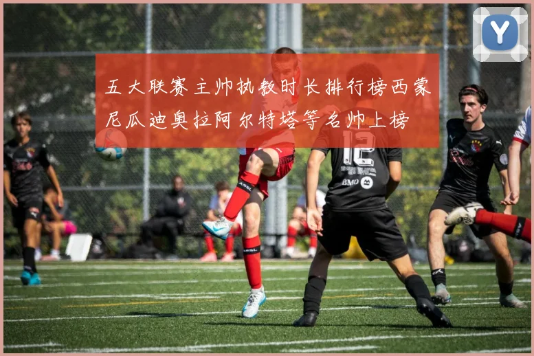 五大联赛主帅执教时长排行榜西蒙尼瓜迪奥拉阿尔特塔等名帅上榜
