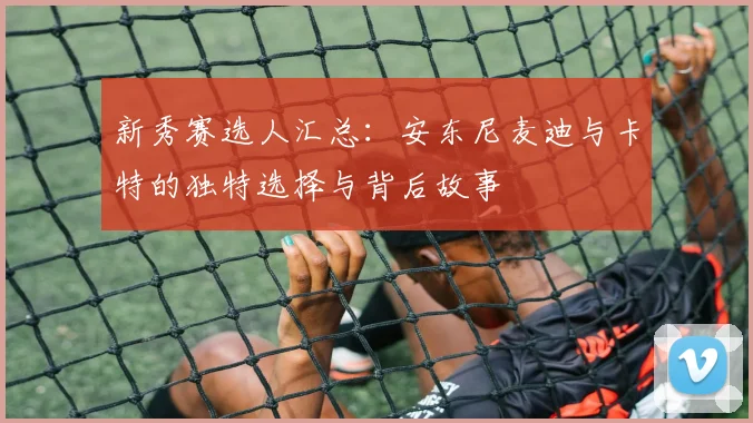 新秀赛选人汇总：安东尼麦迪与卡特的独特选择与背后故事
