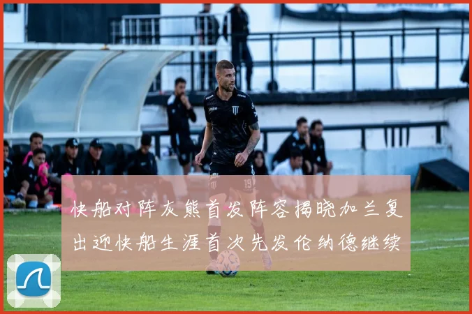 快船对阵灰熊首发阵容揭晓加兰复出迎快船生涯首次先发伦纳德继续出战