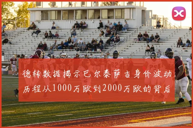 德转数据揭示巴尔泰萨吉身价波动历程从1000万欧到2000万欧的背后故事