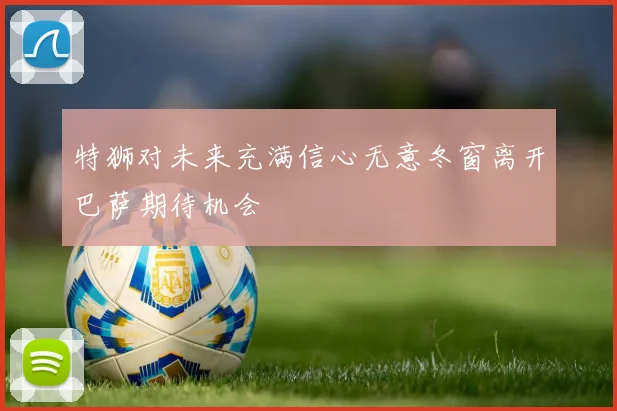 特狮对未来充满信心无意冬窗离开巴萨期待机会
