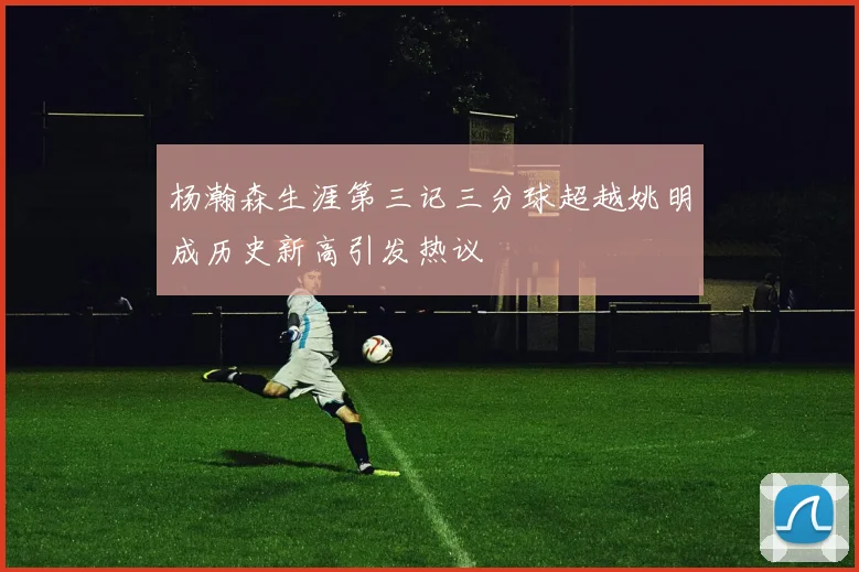 杨瀚森生涯第三记三分球超越姚明成历史新高引发热议