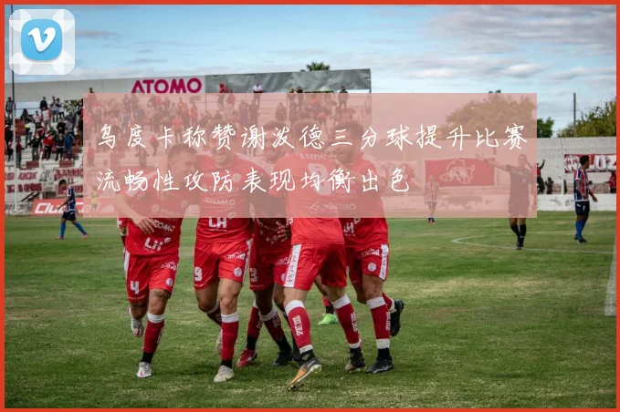 乌度卡称赞谢泼德三分球提升比赛流畅性攻防表现均衡出色