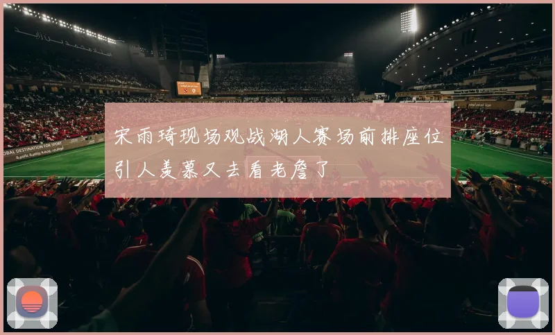 宋雨琦现场观战湖人赛场前排座位引人羡慕又去看老詹了