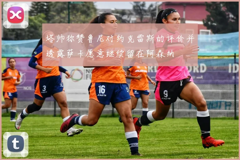 塔帅称赞鲁尼对约克雷斯的评价并透露萨卡愿意继续留在阿森纳