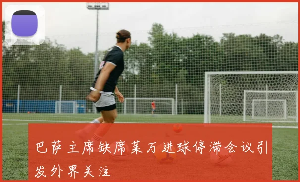 巴萨主席缺席莱万进球停滞会议引发外界关注